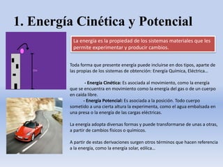 1. Energía Cinética y Potencial
La energía es la propiedad de los sistemas materiales que les
permite experimentar y producir cambios.
Toda forma que presente energía puede incluirse en dos tipos, aparte de
las propias de los sistemas de obtención: Energía Química, Eléctrica…
- Energía Cinética: Es asociada al movimiento, como la energía
que se encuentra en movimiento como la energía del gas o de un cuerpo
en caída libre.
- Energía Potencial: Es asociada a la posición. Todo cuerpo
sometido a una cierta altura la experimenta, como el agua embalsada en
una presa o la energía de las cargas eléctricas.
La energía adopta diversas formas y puede transformarse de unas a otras,
a partir de cambios físicos o químicos.
A partir de estas derivaciones surgen otros términos que hacen referencia
a la energía, como la energía solar, eólica…
 