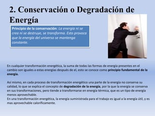 2. Conservación o Degradación de
Energía
Principio de la conservación: La energía ni se
crea ni se destruye, se transforma. Esto provoca
que la energía del universo se mantenga
constante.
En cualquier transformación energética, la suma de todas las formas de energía presentes en el
cambio son iguales a estas energías después de el, esto se conoce como principio fundamental de la
energía.
Así mismo, en cada proceso de transformación energético una parte de la energía no conserva su
calidad, lo que se explica el concepto de degradación de la energía, por la que la energía se conserva
en sus transformaciones, pero tiende a transformarse en energía térmica, que es un tipo de energía
menos aprovechable.
En una transformación energética, la energía suministrada para el trabajo es igual a la energía útil, y es
mas aprovechable caloríficamente.
 