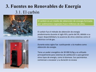 3. Fuentes no Renovables de Energía
3.1. El carbón
El carbón es un medio de obtención de energía formada
por sedimentos vegetales hace millones de años.
El carbón fue el método de obtención de energía
predominante durante el siglo XIX y parte del XX, debido a su
mayor disponibilidad y la ausencia de otros sistemas como el
eléctrico o el de gas.
Durante estos siglos fue sustituyendo a la madera como
obtención de energía.
Tiene un poder energético de 30 000 KJ/kg y es utilizado
principalmente para sistemas de calefacción o para generar
otros tipos de energía, como la biomasa. Sus yacimientos
comienzan a escasear y su duración es escasa
 