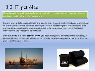 3.2. El petróleo
El petróleo es un aceite mineral que ha producido la naturaleza a lo largo de millones
de años a partir del resto de organismos
Durante la Segunda Revolución Industrial y a partir de su descubrimiento, el petróleo se convirtió en
el primer combustible de obtención de energía. Tiene un poder energético mucho mayor a otros
combustibles como el carbón o la madera ( 40 000 KJ/kg ) además de tener mayor facilidad de
extracción y el uso de motores de extracción
Sin tratar, a este se le llama petróleo crudo, y su destilación genera elementos como el plástico, la
gasolina, pintura , detergentes o fibras. Un barril medio de petróleo equivale a 158,98 L y tiene un
precio variable según la bolsa.
 