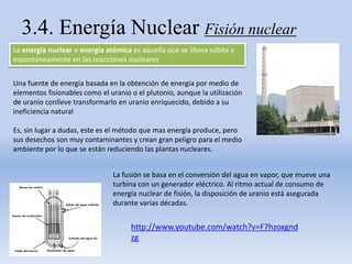 3.4. Energía Nuclear Fisión nuclear
La energía nuclear o energía atómica es aquella que se libera súbita y
espontáneamente en las reacciones nucleares
Una fuente de energía basada en la obtención de energía por medio de
elementos fisionables como el uranio o el plutonio, aunque la utilización
de uranio conlleve transformarlo en uranio enriquecido, debido a su
ineficiencia natural
Es, sin lugar a dudas, este es el método que mas energía produce, pero
sus desechos son muy contaminantes y crean gran peligro para el medio
ambiente por lo que se están reduciendo las plantas nucleares.
La fusión se basa en el conversión del agua en vapor, que mueve una
turbina con un generador eléctrico. Al ritmo actual de consumo de
energía nuclear de fisión, la disposición de uranio está asegurada
durante varias décadas.
http://www.youtube.com/watch?v=F7hzoxgnd
zg
 