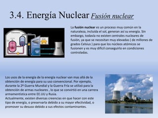 3.4. Energía Nuclear Fusión nuclear
La fusión nuclear es un proceso muy común en la
naturaleza, incluida el sol, generan así su energía. Sin
embargo, todavía no existen centrales nucleares de
fusión, ya que se necesitan muy elevadas ( de millones de
grados Celsius ) para que los núcleos atómicos se
fusionen y es muy difícil conseguirlo en condiciones
controladas.
Los usos de la energía de la energía nuclear van mas allá de la
obtención de energía para su uso convencional. Por ejemplo,
durante la 2º Guerra Mundial y la Guerra Fría se utilizó para la
obtención de armas nucleares , lo que se convirtió en una carrera
armamentística entre EE.UU y Rusia.
Actualmente, existen diversas creencias en que hacer con este
tipo de energía, o preservarla debido a su mayor efectividad, o
promover su desuso debido a sus efectos contaminantes.
 