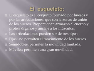 El  esqueleto:El esqueleto es el conjunto formado por huesos y por las articulaciones, que son la zonas de unión de los huesos. Proporcionan armazón al cuerpo y proteja órganos y anclaje a los músculos.Las articulaciones pueden ser de tres tipos:Fijas : no permiten el movimiento de los huesos.Semidobles: permiten la movilidad limitada.Móviles: permiten una gran movilidad.