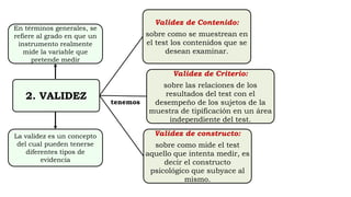 2. VALIDEZ
Validez de Contenido:
sobre como se muestrean en
el test los contenidos que se
desean examinar.
Validez de Criterio:
sobre las relaciones de los
resultados del test con el
desempeño de los sujetos de la
muestra de tipificación en un área
independiente del test.
Validez de constructo:
sobre como mide el test
aquello que intenta medir, es
decir el constructo
psicológico que subyace al
mismo.
En términos generales, se
refiere al grado en que un
instrumento realmente
mide la variable que
pretende medir
La validez es un concepto
del cual pueden tenerse
diferentes tipos de
evidencia
tenemos
 