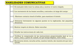 HABILIDADES COMUNICATIVAS
▪ El evaluador debe tener la cabeza alta y mostrar el rostro relajado.
▪ Los movimiento de los brazos sencillos y naturales a lo largo del cuerpo
▪ Mantener contacto visual al hablar, para mantener el interés
▪ Detenerse brevemente en algunos puntos en la explicación, dar pequeños
descansos.
▪ Mostrar respeto al silencio. Saber escuchar.
▪ Detallar las instrucciones de cada test.
▪ Verificar la comprensión de las instrucciones proporcionadas (qué se va a
hacer, cómo, a partir de cuándo, de qué tiempo dispone, entre otras).
▪ Mantenerse atento, escucha activa, mostrar interés, dar muestra de que esta
oyendo.
 