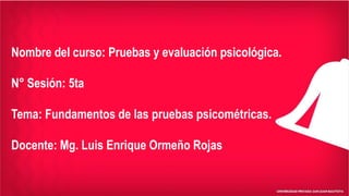 Nombre del curso: Pruebas y evaluación psicológica.
N° Sesión: 5ta
Tema: Fundamentos de las pruebas psicométricas.
Docente: Mg. Luis Enrique Ormeño Rojas
 