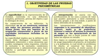 1. OBJETIVIDAD DE LAS PRUEBAS
PSICOMÉTRICAS
La especificidad es la representación de la
realidad, contenida en una definición
completa, pertinente, precisa del objeto y que
lo distingue de otros.
En consecuencia de su definición, la
objetividad no es un constructo universal
que todas las personas perciben de la
misma forma, sino que requiere de la
aceptación convencional a partir de las
cualidades intrínsecas incluidas en la
definición.
La especificidad implica que la definición del
objeto debe distinguir claramente entre
cualidades inherentes y otros elementos que
pueden catalogarse como requisitos, criterios
de inclusión o de exclusión, condiciones
reglamentarias o administrativas para tener
derecho a participar en un proceso de
evaluación.
La interpretación se asocia con las
justificaciones de los usos y juicios de valor
que pueden postularse a nivel contextual,
cultural, grupal, o de otra índole, a partir de
datos obtenidos de la realidad.
Las interpretaciones y justificaciones
responden a la necesidad de identificar,
prevenir, medir y, de preferencia,
eliminar o reducir al mínimo la presencia
de sesgos en las apreciaciones de las
personas que van a emitir juicios de valor
sobre los objetos en estudio.
Este tópico es complejo porque hay fuentes
de sesgo imputables al proyecto, al evaluador
y a la población, lo cual incide en problemas
de diseño, al construir los ítems, al
administrar la prueba, al emitir juicios de
valor, de tal modo que las interpretaciones se
ven afectadas por todas estas condiciones.
 