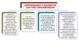 CONFIABILIDAD Y VALIDEZ DE
LOS TEST PSICOMÉTRICOS
Entre las
limitaciones en el
uso de un test
psicométrico
tenemos: Una
prueba o test sólo
puede medir
aquellos aspectos
para los que ha
sido construido y
las normas de una
prueba no tienen
validez universal
Los test
psicométricos son
los instrumentos
que se utilizan en
psicología para la
medición de los
atributos
psicológicos.
En psicología, medir
es dar la magnitud de
cierta propiedad o
atributo, por ejemplo,
la inteligencia, la
extraversión, el
razonamiento verbal,
de una o más
personas, con ayuda
del sistema numérico
El test psicométrico es
un procedimiento
estandarizado
compuesto por ítems
seleccionados y
organizados,
concebidos para
provocar en el
individuo ciertas
reacciones registrables;
reacciones de toda
naturaleza en cuanto a
su complejidad,
duración, forma,
expresión y significado
 