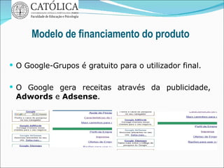 Modelo de financiamento do produto O Google-Grupos é gratuito para o utilizador final. O Google gera receitas através da publicidade,  Adwords  e  Adsense . 