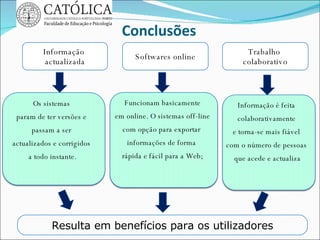 Conclusões Informação  actualizada Softwares online Resulta em benefícios para os utilizadores Trabalho  colaborativo Os sistemas  param de ter versões e  passam a ser  actualizados e corrigidos  a todo instante. Funcionam basicamente em online. O sistemas off-line  com opção para exportar  informações de forma  rápida e fácil para a Web; Informação é feita  colaborativamente  e torna-se mais fiável  com o número de pessoas  que acede e actualiza 