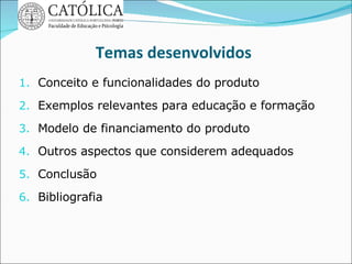 Temas desenvolvidos Conceito e funcionalidades do produto Exemplos relevantes para educação e formação Modelo de financiamento do produto Outros aspectos que considerem adequados Conclusão Bibliografia  