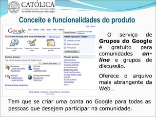 Conceito e funcionalidades do produto O serviço de  Grupos do Google  é gratuito para comunidades  on-line  e grupos de discussão.  Oferece o arquivo mais abrangente da Web . Tem que se criar uma conta no Google para todas as pessoas que desejem participar na comunidade.  