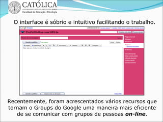 Recentemente, foram acrescentados vários recursos que tornam o Groups do Google uma maneira mais eficiente de se comunicar com grupos de pessoas  on-line . O interface é sóbrio e intuitivo facilitando o trabalho. 