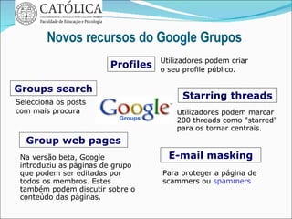 Novos recursos do Google Grupos  Groups search Selecciona os posts com mais procura Profiles Starring threads E-mail masking Group web pages Utilizadores podem criar o seu profile público. Utilizadores podem marcar 200 threads como "starred" para os tornar centrais.  Para proteger a página de scammers ou  spammers  Na versão beta, Google introduziu as páginas de grupo que podem ser editadas por todos os membros. Estes também podem discutir sobre o conteúdo das páginas. 