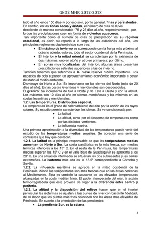 GEO2 MHR 2012-2013

todo el año -unos 150 días- y por eso son, por lo general, finas y persistentes.
En cambio, en las zonas secas y áridas, el número de días de lluvia
desciende de manera considerable -75 y 25 días al año, respectivamente-, por
lo que las precipitaciones caen en forma de violentos aguaceros.
Tan importante como el número de días de precipitación es su régimen
estacional, es decir, su reparto a lo largo de las estaciones del año. Los
principales regímenes pluviométricos son tres:
         • El máximo de invierno se corresponde con la franja más próxima al
           océano abierto, esto es, todo el sector occidental de la Península;
         • El interior y la mitad oriental se caracterizan por la existencia de
           dos máximos, uno en otoño y otro en primavera; por último,
         • En zonas muy localizadas del interior, algunas áreas presentan
           precipitaciones estivales superiores a las de invierno.
También tenemos que referirnos a la nieve reserva hídrica importante. Los
espacios de ocio suponen un aprovechamiento económico importante a pesar
del daño al medio ambiente.
Disminuye de Norte a Sur. Es importante en las sierras del Norte (más de 20
días al año). En las costas levantinas y meridionales son desconocidas.
El granizo. Se incrementa de Sur a Norte y de Este a Oeste y con la altitud.
Los máximos son 10 días al año en sierras montañosas y los mínimos en las
costas levantinas y meridionales.
1.2. Las temperaturas. Distribución espacial.
La temperatura es el grado de calentamiento del aire por la acción de los rayos
solares. Su estudio permite caracterizar los climas. Se ve condicionada por:
                      • La latitud
                      • La altitud, tanto por el descenso de temperaturas como
                         por las distintas vertientes.
                      • La influencia marina.
Una primera aproximación a la diversidad de las temperaturas puede venir del
estudio de las temperaturas medias anuales. Se aprecian una serie de
contrastes que hay que destacar.
1.2.1. La latitud es la principal responsable de que las temperaturas medias
aumenten de Norte a Sur. La costa cantábrica es la más fresca, con medias
térmicas inferiores a los 15º C. En el resto de la Península, las temperaturas
medias superan los 15º C y en el valle bajo de Guadalquivir se aproxima a los
20º C. En una situación intermedia se situarían las dos submesetas y las tierras
extremeñas. La isoterma más alta es la 18.5º correspondiente a Córdoba y
Sevilla.
1.2.2. La influencia marítima se aprecia en la mitad occidental de la
Península, donde las temperaturas son más frescas que en las áreas cercanas
al Mediterráneo. Ésta es también la causante de las elevadas temperaturas
alcanzadas en la costa mediterránea. El poder atemperante del mar, la acción
termorreguladora que éste provoca da lugar a la diferencia entre centro y
periferia.
1.2.3. La altitud y la disposición del relieve hacen que en el interior
peninsular las isotermas se ajusten a las curvas de nivel con bastante fidelidad,
de tal modo que los puntos más fríos coinciden con las áreas más elevadas de
Península. En cuanto a la orientación de las pendientes:
       • La pendiente Sur, es la solana

                                                                               3
 