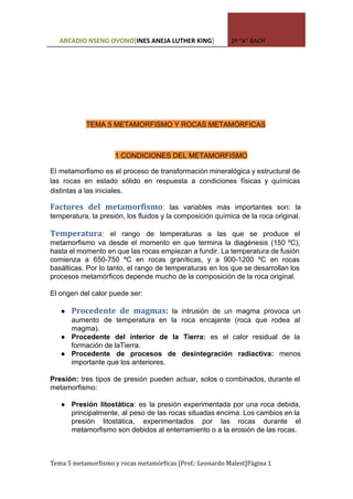  
ARCADIO NSENG OVONO[​INES ANEJA LUTHER KING​] 2º “A” BACH
 
 
TEMA 5 METAMORFISMO Y ROCAS METAMÓRFICAS 
 
1 CONDICIONES DEL METAMORFISMO 
El metamorfismo es el proceso de transformación mineralógica y estructural de                     
las rocas en estado sólido en respuesta a condiciones físicas y químicas                       
distintas a las iniciales. 
Factores del metamorfismo​: las variables más importantes son: la             
temperatura, la presión, los fluidos y la composición química de la roca original. 
 
Temperatura​: el rango de temperaturas a las que se produce el                     
metamorfismo va desde el momento en que termina la diagénesis (150 ºC),                       
hasta el momento en que las rocas empiezan a fundir. La temperatura de fusión                           
comienza a 650­750 ºC en rocas graníticas, y a 900­1200 ºC en rocas                         
basálticas. Por lo tanto, el rango de temperaturas en los que se desarrollan los                           
procesos metamórficos depende mucho de la composición de la roca original. 
 
El origen del calor puede ser: 
 
● Procedente de magmas​: la intrusión de un magma provoca un               
aumento de temperatura en la roca encajante (roca que rodea al                     
magma). 
● Procedente del interior de la Tierra: es el calor residual de la                       
formación de laTierra. 
● Procedente de procesos de desintegración radiactiva: menos             
importante que los anteriores. 
 
Presión: tres tipos de presión pueden actuar, solos o combinados, durante el                       
metamorfismo: 
 
● Presión litostática​: es la presión experimentada por una roca debida,                   
principalmente, al peso de las rocas situadas encima. Los cambios en la                       
presión litostática, experimentados por las rocas durante el               
metamorfismo son debidos al enterramiento o a la erosión de las rocas. 
 
Tema 5 metamorfismo y rocas metamórficas [Prof.: Leonardo Malest]Página 1
 