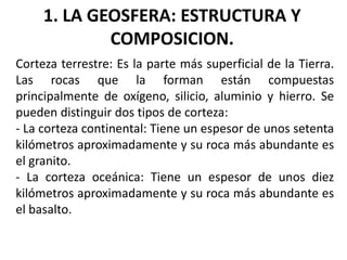 1. LA GEOSFERA: ESTRUCTURA Y
COMPOSICION.
Corteza terrestre: Es la parte más superficial de la Tierra.
Las rocas que la forman están compuestas
principalmente de oxígeno, silicio, aluminio y hierro. Se
pueden distinguir dos tipos de corteza:
- La corteza continental: Tiene un espesor de unos setenta
kilómetros aproximadamente y su roca más abundante es
el granito.
- La corteza oceánica: Tiene un espesor de unos diez
kilómetros aproximadamente y su roca más abundante es
el basalto.

 