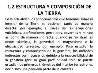 1.2 ESTRUCTURA Y COMPOSICIÓN DE
LA TIERRA
En la actualidad los conocimientos que tenemos sobre el
interior de la Tierra se obtienen tanto de manera
directa: por ejemplo, a través de las erupciones
volcánicas, perforaciones petroleras, cavernas y minas;
así como de manera indirecta: cuando se registran las
ondas sísmicas, la gravedad, el magnetismo o la
electricidad terrestre, por ejemplo. Para estudiar la
estructura y composición de la geosfera, los métodos
indirectos son necesarios debido a la inaccesibilidad de
la geosfera (por su gran profundidad sólo se puede
estudiar los primeros kilómetros del interior terrestre, es
decir, sólo una pequeña parte de la corteza).

 