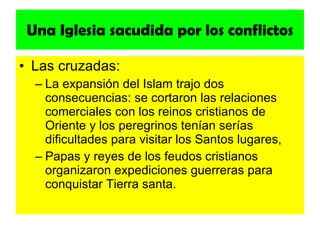 Una Iglesia sacudida por los conflictos Las cruzadas: La expansión del Islam trajo dos consecuencias: se cortaron las relaciones comerciales con los reinos cristianos de Oriente y los peregrinos tenían serías dificultades para visitar los Santos lugares, Papas y reyes de los feudos cristianos organizaron expediciones guerreras para conquistar Tierra santa. 