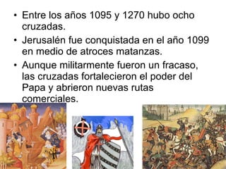 Entre los años 1095 y 1270 hubo ocho cruzadas. Jerusalén fue conquistada en el año 1099 en medio de atroces matanzas. Aunque militarmente fueron un fracaso, las cruzadas fortalecieron el poder del Papa y abrieron nuevas rutas comerciales.  