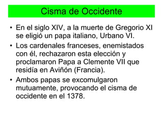 Cisma de Occidente En el siglo XIV, a la muerte de Gregorio XI se eligió un papa italiano, Urbano VI.  Los cardenales franceses, enemistados con él, rechazaron esta elección y proclamaron Papa a Clemente VII que residía en Aviñón (Francia). Ambos papas se excomulgaron mutuamente, provocando el cisma de occidente en el 1378. 