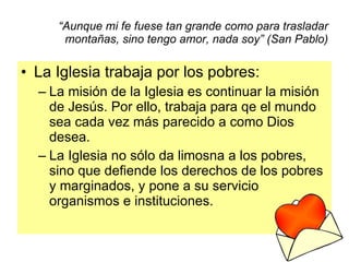 “ Aunque mi fe fuese tan grande como para trasladar montañas, sino tengo amor, nada soy” (San Pablo) La Iglesia trabaja por los pobres: La misión de la Iglesia es continuar la misión de Jesús. Por ello, trabaja para qe el mundo sea cada vez más parecido a como Dios desea. La Iglesia no sólo da limosna a los pobres, sino que defiende los derechos de los pobres y marginados, y pone a su servicio organismos e instituciones. 