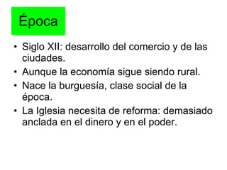 Época Siglo XII: desarrollo del comercio y de las ciudades. Aunque la economía sigue siendo rural. Nace la burguesía, clase social de la época. La Iglesia necesita de reforma: demasiado anclada en el dinero y en el poder. 