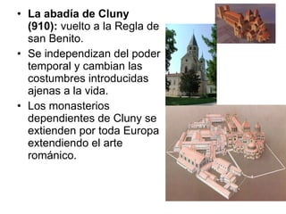 La abadía de Cluny (910):  vuelto a la Regla de san Benito.  Se independizan del poder temporal y cambian las costumbres introducidas ajenas a la vida.  Los monasterios dependientes de Cluny se extienden por toda Europa extendiendo el arte románico.  