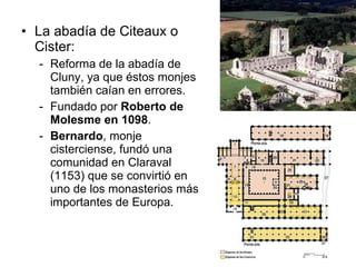La abadía de Citeaux o Cister:  Reforma de la abadía de Cluny, ya que éstos monjes también caían en errores. Fundado por  Roberto de Molesme en 1098 . Bernardo , monje cisterciense, fundó una comunidad en Claraval (1153) que se convirtió en uno de los monasterios más importantes de Europa.  
