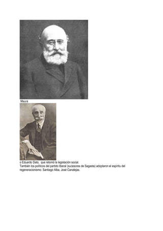 Maura
o Eduardo Dato, que retomó la legislación social.
También los políticos del partido liberal (sucesores de Sagasta) adoptaron el espíritu del
regeneracionismo: Santiago Alba, José Canalejas.
 