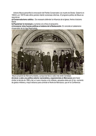 Antonio Maura personificó la renovación del Partido Conservador a la muerte de Silvela. Gobernó en
1903/4 y en 1907/9 este último periodo intentó numerosas reformas. El programa político de Maura se
resumía en:
a)-Conservadurismo católico . Era necesario defender la influencia de la Iglesia, frente al laicismo
liberal.
b)-Popularizar la monarquía y sumarse a la crítica al caciquismo.
c)-Incorporar otras fuerzas políticas al sistema de la Restauración. En concreto el catalanismo
conservador de la Lliga Regionalista.
Maura proyectó las Mancomunidades, aunque las lleva a cabo más tarde Canalejas.
d)-Llevar a cabo una política exterior nacionalista y expansionista en Marruecos para hacer
olvidar la derrota de 1898 y dar un nuevo impulso a los militares, apoyados éstos por el rey—aumento
de gastos militares y mayor esfuerzo para controlar el Norte de Marruecos, que en la Conferencia
 