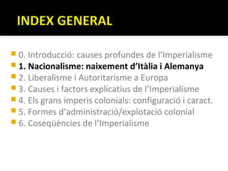  0. Introducció: causes profundes de l’Imperialisme
 1. Nacionalisme: naixement d’Itàlia i Alemanya
 2. Liberalisme i Autoritarisme a Europa
 3. Causes i factors explicatius de l’Imperialisme
 4. Els grans imperis colonials: configuració i caract.
 5. Formes d’administració/explotació colonial
 6. Coseqüències de l’Imperialisme
 