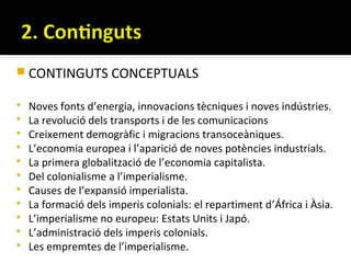  CONTINGUTS CONCEPTUALS

   Noves fonts d’energia, innovacions tècniques i noves indústries.
   La revolució dels transports i de les comunicacions
   Creixement demogràfic i migracions transoceàniques.
   L’economia europea i l’aparició de noves potències industrials.
   La primera globalització de l’economia capitalista.
   Del colonialisme a l’imperialisme.
   Causes de l’expansió imperialista.
   La formació dels imperis colonials: el repartiment d’África i Àsia.
   L’imperialisme no europeu: Estats Units i Japó.
   L’administració dels imperis colonials.
   Les empremtes de l’imperialisme.
 