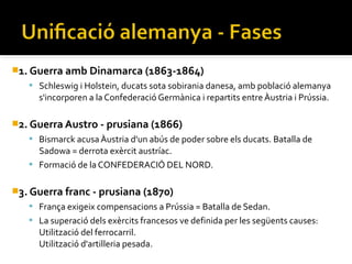 1. Guerra amb Dinamarca (1863-1864)
    Schleswig i Holstein, ducats sota sobirania danesa, amb població alemanya
     s'incorporen a la Confederació Germànica i repartits entre Àustria i Prússia.

2. Guerra Austro - prusiana (1866)
    Bismarck acusa Àustria d'un abús de poder sobre els ducats. Batalla de
     Sadowa = derrota exèrcit austríac.
    Formació de la CONFEDERACIÓ DEL NORD.


3. Guerra franc - prusiana (1870)
                    ​
    França exigeix compensacions a Prússia = Batalla de Sedan.
    La superació dels exèrcits francesos ve definida per les següents causes:
     Utilització del ferrocarril.
     Utilització d'artilleria pesada.
 