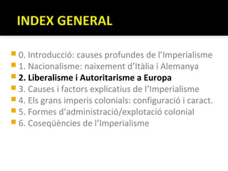  0. Introducció: causes profundes de l’Imperialisme
 1. Nacionalisme: naixement d’Itàlia i Alemanya
 2. Liberalisme i Autoritarisme a Europa
 3. Causes i factors explicatius de l’Imperialisme
 4. Els grans imperis colonials: configuració i caract.
 5. Formes d’administració/explotació colonial
 6. Coseqüències de l’Imperialisme
 