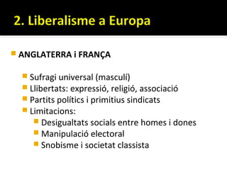  ANGLATERRA i FRANÇA


   Sufragi universal (masculí)
   Llibertats: expressió, religió, associació
   Partits polítics i primitius sindicats
   Limitacions:
      Desigualtats socials entre homes i dones
      Manipulació electoral
      Snobisme i societat classista
 