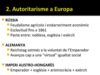  RÚSSIA
    Feudalisme agrícola i endarreriment econòmic
    Esclavitud fins a 1861
    Pacte entre: noblesa, església i exèrcit

 ALEMANYA
    Reichstag sotmés a la voluntat de l’Emperador
    Avanços cap a una “virtual” igualtat social


 IMPERI AUSTRO-HONGARÈS
    Emperador + església + aristrocràcia + exèrcit
 