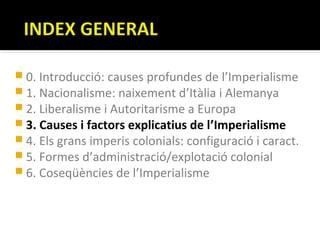  0. Introducció: causes profundes de l’Imperialisme
 1. Nacionalisme: naixement d’Itàlia i Alemanya
 2. Liberalisme i Autoritarisme a Europa
 3. Causes i factors explicatius de l’Imperialisme
 4. Els grans imperis colonials: configuració i caract.
 5. Formes d’administració/explotació colonial
 6. Coseqüències de l’Imperialisme
 