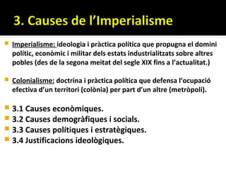    Imperialisme: ideologia i pràctica política que propugna el domini
    polític, econòmic i militar dels estats industrialitzats sobre altres
    pobles (des de la segona meitat del segle XIX fins a l’actualitat.)

   Colonialisme: doctrina i pràctica política que defensa l’ocupació
    efectiva d’un territori (colònia) per part d’un altre (metròpoli).

 3.1 Causes econòmiques.
 3.2 Causes demogràfiques i socials.
 3.3 Causes polítiques i estratègiques.
 3.4 Justificacions ideològiques.
 