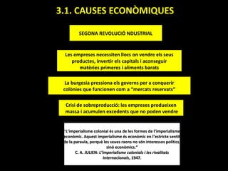 3.1. CAUSES ECONÒMIQUES

         SEGONA REVOLUCIÓ NDUSTRIAL


 Les empreses necessiten llocs on vendre els seus
    productes, invertir els capitals i aconseguir
       matèries primeres i aliments barats

  La burgesia pressiona els governs per a conquerir
 colònies que funcionen com a “mercats reservats”

  Crisi de sobreproducció: les empreses produeixen
  massa i acumulen excedents que no poden vendre


 “L’imperialisme colonial és una de les formes de l ’imperialisme
 econòmic. Aquest imperialisme és econòmic en l ’estricte sentit
 de la paraula, perquè les seues raons no són interessos polítics,
                          sinó econòmics.”
        C. A. JULIEN: L’imperialisme colonials i les rivalitats
                        Internacionals, 1947.
 