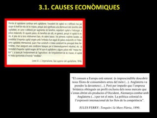 3.1. CAUSES ECONÒMIQUES




          “El consum a Europa està saturat: és imprescindible descobrir
          nous filons de consumidors arreu del món (...). Anglaterra va
            prendre la davantera (...). Però per impedir que l’empresa
           britànica obtingués un profit exclusiu dels nous mercats que
         s’estan obrint als productes d’Occident, Alemanya combat amb
               Anglaterra (...) per tot el món. La política colonial és
             l’expressió internacional de les lleis de la competència”.

               JULES FERRY: Tonquín i la Mare Pàtria, 1890.
 