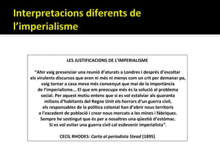 LES JUSTIFICACIONS DE L’IMPERIALISME

  “Ahir vaig presenciar una reunió d’aturats a Londres i després d’escoltar
els virulents discursos que eren ni més ni menys com un crit per demanar pa,
      vaig tornar a casa meva més convençut que mai de la importància
    de l’imperialisme... El que em preocupa més és la solució al problema
      social. Per aquest motiu entenc que si es vol estalviar als quaranta
         milions d’habitants del Regne Unit els horrors d’un guerra civil,
       els responsables de la política colonial han d’obrir nous territoris
     a l’excedent de població i crear nous mercats a les mines i fàbriques.
      Sempre he sostingut que és per a nosaltres una qüestió d’estómac.
           Si es vol evitar una guerra civil cal esdevenir imperialista”.

              CECIL RHODES: Carta al periodista Stead (1895)
 