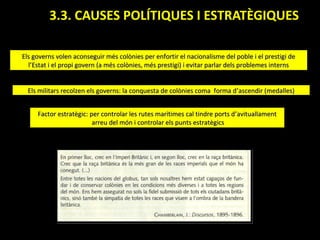3.3. CAUSES POLÍTIQUES I ESTRATÈGIQUES.

Els governs volen aconseguir més colònies per enfortir el nacionalisme del poble i el prestigi de
  l’Estat i el propi govern (a més colònies, més prestigi) i evitar parlar dels problemes interns


  Els militars recolzen els governs: la conquesta de colònies coma forma d’ascendir (medalles)


     Factor estratègic: per controlar les rutes marítimes cal tindre ports d’avituallament
                         arreu del món i controlar els punts estratègics
 