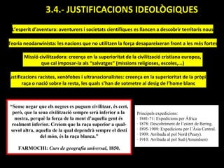 3.4.- JUSTIFICACIONS IDEOLÒGIQUES.
 L’esperit d’aventura: aventurers i societats científiques es llancen a descobrir territoris nous

Teoria neodarwinista: les nacions que no utilitzen la força desapareixeran front a les més fortes

       Missió civilitzadora: creença en la superioritat de la civilització cristiana europea,
               que cal imposar-la als “salvatges” (missions religioses, escoles,...)

Justificacions racistes, xenòfobes i ultranacionalistes: creença en la superioritat de la pròpia
       raça o nació sobre la resta, les quals s’han de sotmetre al desig de l’home blanc



 “Sense negar que els negres es puguen civilitzar, és cert,
  però, que la seua civilització sempre serà inferior a la    Principals expedicions:
   nostra, perquè la força de la ment d’aquella gent és       · 1841-71: Expedicions per Àfrica
  realment inferior. Creiem que la raça superior a qual-      · 1878: Descobriment de l’estret de Bering.
 sevol altra, aquella de la qual dependrà sempre el destí     · 1895-1908: Expedicions per l’Àsia Central.
                                                              · 1909: Arribada al pol Nord (Peary).
                del món, és la raça blanca.”
                                                              · 1910: Arribada al pol Sud (Amundsen)

     FARMOCHI: Curs de geografia universal, 1850.
 