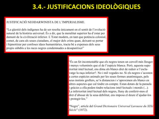 3.4.- JUSTIFICACIONS IDEOLÒGIQUES.

JUSTIFICACIÓ NEODARWINISTA DE L’IMPERIALISME.

“La qüestió dels indígenes ha de ser resolta únicament en el sentit de l’evolució
natural de la història universal. És a dir, que la moralitat superior ha d’estar per
damunt de la civilització inferior. L’Estat modern, en tant que potència colonial,
comet, de cara als seues ciutadans, el major dels crims quan, deixant-se portar
i hipnotitzar per confoses idees humanitàries, tracta bé a expenses dels seus
propis súbdits a les races negres condemnades a desaparèixer”



                                                    “És un fet incontestable que els negres tenen un cervell més lleuger
                                                    i menys voluminós que el de l’espècie blanca. Però, aquesta supe-
                                                    rioritat intel·lectual, ens dóna als blancs dret de reduir a l’escla-
                                                    vatge la raça inferior?. No i mil vegades no. Si els negres s’acosten
                                                    a certes espècies animals per les seues formes anatòmiques, pels
                                                    seus instints grollers, se’n distancien i s’aproximen als blancs en
                                                    altres aspectes que cal tindre en compte. Estan dotats de la paraula
                                                    i gràcies a ella poden tindre relacions intel·lectuals i morals (...).
                                                    La inferioritat intel·lectual dels negres, lluny de conferir-mos el
                                                    dret d’abusar de la seua debilitat, ens imposa el deure d’ajudar-los
                                                    i protegir-los.”

                                                    “Negre”, article del Grand Dictionaire Universal Larousse du XIXé
                                                    Siècle” (1872).
 