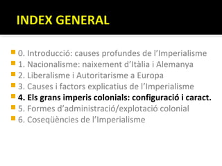  0. Introducció: causes profundes de l’Imperialisme
 1. Nacionalisme: naixement d’Itàlia i Alemanya
 2. Liberalisme i Autoritarisme a Europa
 3. Causes i factors explicatius de l’Imperialisme
 4. Els grans imperis colonials: configuració i caract.
 5. Formes d’administració/explotació colonial
 6. Coseqüències de l’Imperialisme
 