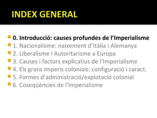  0. Introducció: causes profundes de l’Imperialisme
 1. Nacionalisme: naixement d’Itàlia i Alemanya
 2. Liberalisme i Autoritarisme a Europa
 3. Causes i factors explicatius de l’Imperialisme
 4. Els grans imperis colonials: configuració i caract.
 5. Formes d’administració/explotació colonial
 6. Coseqüències de l’Imperialisme
 
