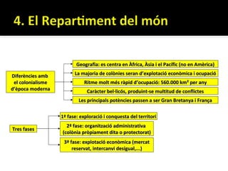 Geografia: es centra en Àfrica, Àsia i el Pacífic (no en Amèrica)

Diferències amb          La majoria de colònies seran d’explotació econòmica i ocupació
 el colonialisme             Ritme molt més ràpid d’ocupació: 560.000 km² per any
d’època moderna                Caràcter bel·licós, produint-se multitud de conflictes
                           Les principals potències passen a ser Gran Bretanya i França


                   1ª fase: exploració i conquesta del territori
                     2ª fase: organització administrativa
Tres fases
                   (colònia pròpiament dita o protectorat)
                    3ª fase: explotació econòmica (mercat
                        reservat, intercanvi desigual,...)
 