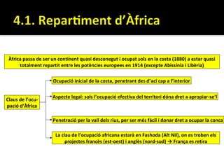 Àfrica passa de ser un continent quasi desconegut i ocupat sols en la costa (1880) a estar quasi
      totalment repartit entre les potències europees en 1914 (excepte Abissínia i Libèria)

                     Ocupació inicial de la costa, penetrant des d’ací cap a l’interior


                     Aspecte legal: sols l’ocupació efectiva del territori dóna dret a apropiar-se’l
Claus de l’ocu-
pació d’Àfrica

                     Penetració per la vall dels rius, per ser més fàcil i donar dret a ocupar la conca

                      La clau de l’ocupació africana estarà en Fashoda (Alt Nil), on es troben els
                           projectes francès (est-oest) i anglès (nord-sud) → França es retira
 