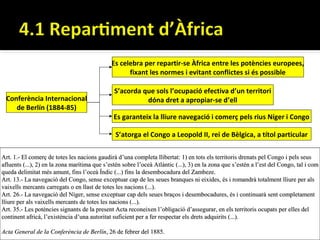 Es celebra per repartir-se Àfrica entre les potències europees,
                                                    fixant les normes i evitant conflictes si és possible

                                               S’acorda que sols l’ocupació efectiva d’un territori
 Conferència Internacional                               dóna dret a apropiar-se d’ell
    de Berlín (1884-85)
                                               Es garanteix la lliure navegació i comerç pels rius Níger i Congo

                                                S’atorga el Congo a Leopold II, rei de Bèlgica, a títol particular

Art. 1.- El comerç de totes les nacions gaudirà d’una completa llibertat: 1) en tots els territoris drenats pel Congo i pels seus
afluents (...), 2) en la zona marítima que s’estén sobre l’oceà Atlàntic (...), 3) en la zona que s’estén a l’est del Congo, tal i com
queda delimitat més amunt, fins l’oceà Índic (...) fins la desembocadura del Zambeze.
Art. 13.- La navegació del Congo, sense exceptuar cap de les seues branques ni eixides, és i romandrà totalment lliure per als
vaixells mercants carregats o en llast de totes les nacions (...).
Art. 26.- La navegació del Níger, sense exceptuar cap dels seues braços i desembocadures, és i continuarà sent completament
lliure per als vaixells mercants de totes les nacions (...).
Art. 35.- Les potències signants de la present Acta reconeixen l ’obligació d’assegurar, en els territoris ocupats per elles del
continent africà, l’existència d’una autoritat suficient per a fer respectar els drets adquirits (...).

Acta General de la Conferència de Berlín, 26 de febrer del 1885.
 